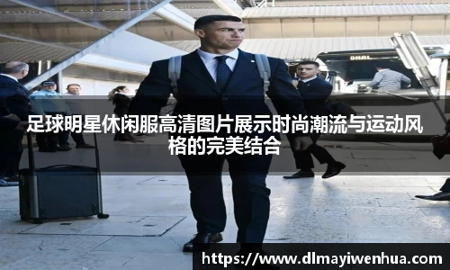 足球明星休闲服高清图片展示时尚潮流与运动风格的完美结合